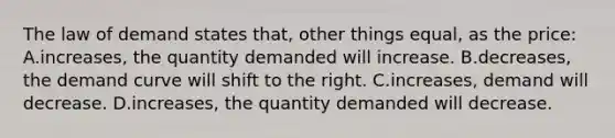 The law of demand states that, other things equal, as the price: A.increases, the quantity demanded will increase. B.decreases, the demand curve will shift to the right. C.increases, demand will decrease. D.increases, the quantity demanded will decrease.