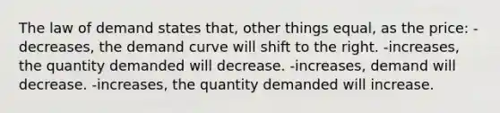 The law of demand states that, other things equal, as the price: -decreases, the demand curve will shift to the right. -increases, the quantity demanded will decrease. -increases, demand will decrease. -increases, the quantity demanded will increase.