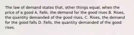 The law of demand states that, other things equal, when the price of a good A. Falls, the demand for the good rises B. Rises, the quantity demanded of the good rises. C. Rises, the demand for the good falls D. Falls, the quantity demanded of the good rises.