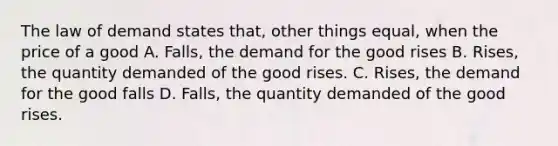 The law of demand states that, other things equal, when the price of a good A. Falls, the demand for the good rises B. Rises, the quantity demanded of the good rises. C. Rises, the demand for the good falls D. Falls, the quantity demanded of the good rises.