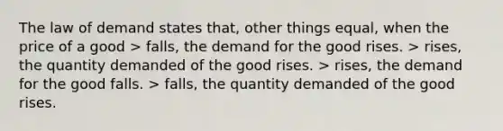 The law of demand states that, other things equal, when the price of a good > falls, the demand for the good rises. > rises, the quantity demanded of the good rises. > rises, the demand for the good falls. > falls, the quantity demanded of the good rises.