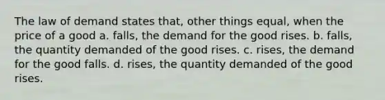 The law of demand states that, other things equal, when the price of a good a. falls, the demand for the good rises. b. falls, the quantity demanded of the good rises. c. rises, the demand for the good falls. d. rises, the quantity demanded of the good rises.