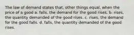 The law of demand states that, other things equal, when the price of a good a. falls, the demand for the good rises. b. rises, the quantity demanded of the good rises. c. rises, the demand for the good falls. d. falls, the quantity demanded of the good rises.