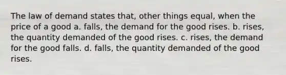 The law of demand states that, other things equal, when the price of a good a. falls, the demand for the good rises. b. rises, the quantity demanded of the good rises. c. rises, the demand for the good falls. d. falls, the quantity demanded of the good rises.