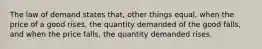 The law of demand states that, other things equal, when the price of a good rises, the quantity demanded of the good falls, and when the price falls, the quantity demanded rises.