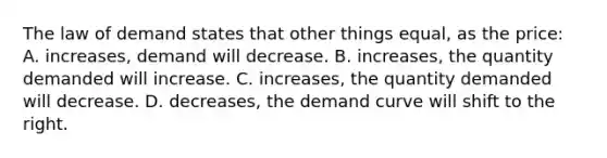 The law of demand states that other things equal, as the price: A. increases, demand will decrease. B. increases, the quantity demanded will increase. C. increases, the quantity demanded will decrease. D. decreases, the demand curve will shift to the right.