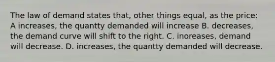 The law of demand states that, other things equal, as the price: A increases, the quantty demanded will increase B. decreases, the demand curve will shift to the right. C. inoreases, demand will decrease. D. increases, the quantty demanded will decrease.