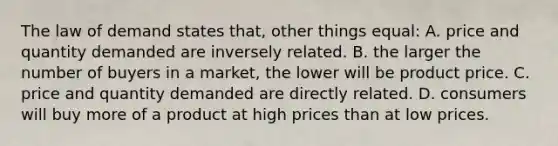 The law of demand states that, other things equal: A. price and quantity demanded are inversely related. B. the larger the number of buyers in a market, the lower will be product price. C. price and quantity demanded are directly related. D. consumers will buy more of a product at high prices than at low prices.