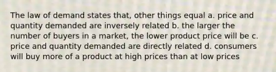 The law of demand states that, other things equal a. price and quantity demanded are inversely related b. the larger the number of buyers in a market, the lower product price will be c. price and quantity demanded are directly related d. consumers will buy more of a product at high prices than at low prices