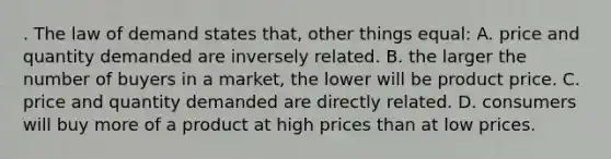 . The law of demand states that, other things equal: A. price and quantity demanded are inversely related. B. the larger the number of buyers in a market, the lower will be product price. C. price and quantity demanded are directly related. D. consumers will buy more of a product at high prices than at low prices.