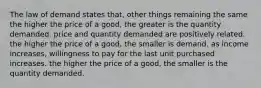 The law of demand states that, other things remaining the same the higher the price of a good, the greater is the quantity demanded. price and quantity demanded are positively related. the higher the price of a good, the smaller is demand. as income increases, willingness to pay for the last unit purchased increases. the higher the price of a good, the smaller is the quantity demanded.