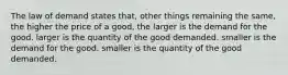 The law of demand states that, other things remaining the same, the higher the price of a good, the larger is the demand for the good. larger is the quantity of the good demanded. smaller is the demand for the good. smaller is the quantity of the good demanded.