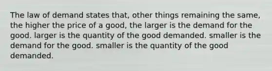 The law of demand states that, other things remaining the same, the higher the price of a good, the larger is the demand for the good. larger is the quantity of the good demanded. smaller is the demand for the good. smaller is the quantity of the good demanded.