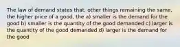 The law of demand states that, other things remaining the same, the higher price of a good, the a) smaller is the demand for the good b) smaller is the quantity of the good demanded c) larger is the quantity of the good demanded d) larger is the demand for the good