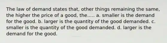 The law of demand states that, other things remaining the same, the higher the price of a good, the..... a. smaller is the demand for the good. b. larger is the quantity of the good demanded. c. smaller is the quantity of the good demanded. d. larger is the demand for the good.