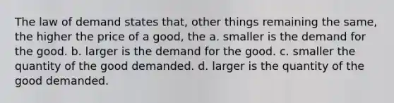 The law of demand states that, other things remaining the same, the higher the price of a good, the a. smaller is the demand for the good. b. larger is the demand for the good. c. smaller the quantity of the good demanded. d. larger is the quantity of the good demanded.