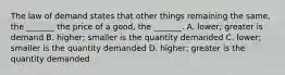 The law of demand states that other things remaining the​ same, the​ _______ the price of a​ good, the​ _______. A. ​lower; greater is demand B. ​higher; smaller is the quantity demanded C. ​lower; smaller is the quantity demanded D. ​higher; greater is the quantity demanded