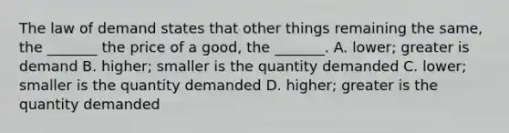 The law of demand states that other things remaining the​ same, the​ _______ the price of a​ good, the​ _______. A. ​lower; greater is demand B. ​higher; smaller is the quantity demanded C. ​lower; smaller is the quantity demanded D. ​higher; greater is the quantity demanded