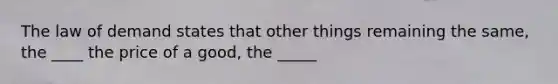 The law of demand states that other things remaining the same, the ____ the price of a good, the _____