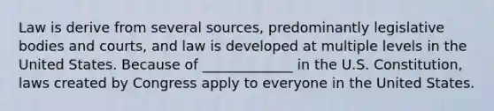 Law is derive from several sources, predominantly legislative bodies and courts, and law is developed at multiple levels in the United States. Because of _____________ in the U.S. Constitution, laws created by Congress apply to everyone in the United States.