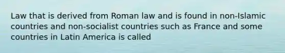 Law that is derived from Roman law and is found in non-Islamic countries and non-socialist countries such as France and some countries in Latin America is called