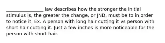 ________________ law describes how the stronger the initial stimulus is, the greater the change, or JND, must be to in order to notice it. Ex. A person with long hair cutting it vs person with short hair cutting it. Just a few inches is more noticeable for the person with short hair.