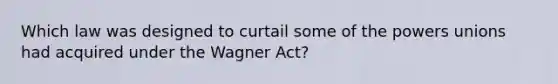 Which law was designed to curtail some of the powers unions had acquired under the Wagner Act?