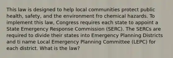 This law is designed to help local communities protect public health, safety, and the environment fro chemical hazards. To implement this law, Congress requires each state to appoint a State Emergency Response Commission (SERC). The SERCs are required to divide their states into Emergency Planning Districts and ti name Local Emergency Planning Committee (LEPC) for each district. What is the law?