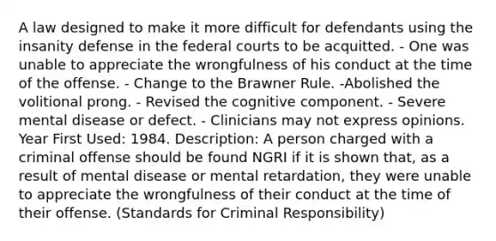 A law designed to make it more difficult for defendants using the insanity defense in the federal courts to be acquitted. - One was unable to appreciate the wrongfulness of his conduct at the time of the offense. - Change to the Brawner Rule. -Abolished the volitional prong. - Revised the cognitive component. - Severe mental disease or defect. - Clinicians may not express opinions. Year First Used: 1984. Description: A person charged with a criminal offense should be found NGRI if it is shown that, as a result of mental disease or mental retardation, they were unable to appreciate the wrongfulness of their conduct at the time of their offense. (Standards for Criminal Responsibility)