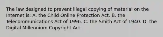 The law designed to prevent illegal copying of material on the Internet is: A. the Child Online Protection Act. B. the Telecommunications Act of 1996. C. the Smith Act of 1940. D. the Digital Millennium Copyright Act.