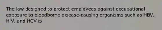 The law designed to protect employees against occupational exposure to bloodborne disease-causing organisms such as HBV, HIV, and HCV is