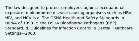 The law designed to protect employees against occupational exposure to bloodborne disease-causing organisms such as HBV, HIV, and HCV is a. The OSHA Health and Safety Standards. b. HIPAA of 1993. c. the OSHA Bloodborne Pathogens (BBP) Standard. d. Guidelines for Infection Control in Dental Healthcare Settings—2003.