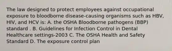 The law designed to protect employees against occupational exposure to bloodborne disease-causing organisms such as HBV, HIV, and HCV is: A. the OSHA Bloodborne pathogens (BBP) standard . B. Guidelines for Infection Control in Dental Healthcare settings-2003 C. The OSHA Health and Safety Standard D. The exposure control plan