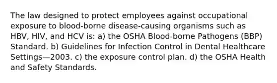 The law designed to protect employees against occupational exposure to blood-borne disease-causing organisms such as HBV, HIV, and HCV is: a) the OSHA Blood-borne Pathogens (BBP) Standard. b) Guidelines for Infection Control in Dental Healthcare Settings—2003. c) the exposure control plan. d) the OSHA Health and Safety Standards.