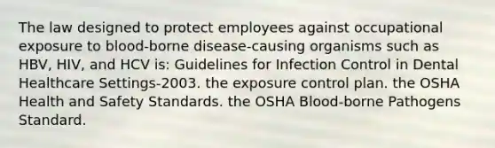 The law designed to protect employees against occupational exposure to blood-borne disease-causing organisms such as HBV, HIV, and HCV is: Guidelines for Infection Control in Dental Healthcare Settings-2003. the exposure control plan. the OSHA Health and Safety Standards. the OSHA Blood-borne Pathogens Standard.