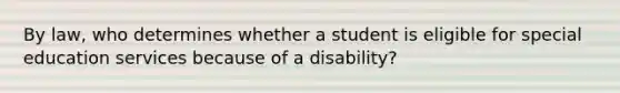 By law, who determines whether a student is eligible for special education services because of a disability?