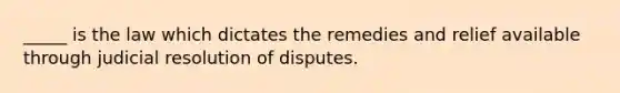 _____ is the law which dictates the remedies and relief available through judicial resolution of disputes.