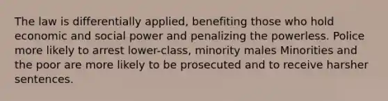 The law is differentially applied, benefiting those who hold economic and social power and penalizing the powerless. Police more likely to arrest lower-class, minority males Minorities and the poor are more likely to be prosecuted and to receive harsher sentences.