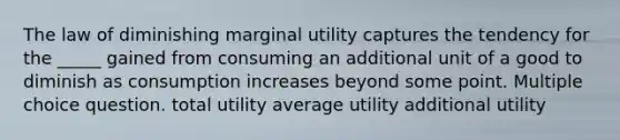 The law of diminishing marginal utility captures the tendency for the _____ gained from consuming an additional unit of a good to diminish as consumption increases beyond some point. Multiple choice question. total utility average utility additional utility