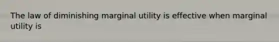 The law of diminishing marginal utility is effective when marginal utility is