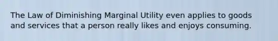 The Law of Diminishing Marginal Utility even applies to goods and services that a person really likes and enjoys consuming.