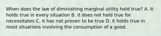 When does the law of diminishing marginal utility hold true? A. it holds true in every situation B. it does not hold true for necessitates C. it has not proven to be true D. it holds true in most situations involving the consumption of a good.