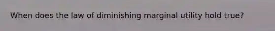 When does the law of diminishing marginal utility hold​ true?