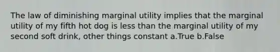 The law of diminishing marginal utility implies that the marginal utility of my fifth hot dog is less than the marginal utility of my second soft drink, other things constant a.True b.False