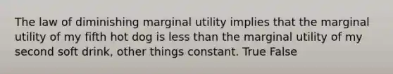 The law of diminishing marginal utility implies that the marginal utility of my fifth hot dog is less than the marginal utility of my second soft drink, other things constant. True False