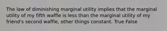 The law of diminishing marginal utility implies that the marginal utility of my fifth waffle is less than the marginal utility of my friend's second waffle, other things constant. True False