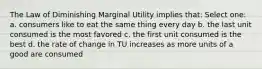 The Law of Diminishing Marginal Utility implies that: Select one: a. consumers like to eat the same thing every day b. the last unit consumed is the most favored c. the first unit consumed is the best d. the rate of change in TU increases as more units of a good are consumed