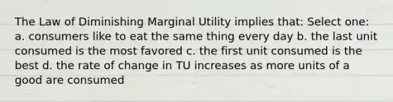 The Law of Diminishing Marginal Utility implies that: Select one: a. consumers like to eat the same thing every day b. the last unit consumed is the most favored c. the first unit consumed is the best d. the rate of change in TU increases as more units of a good are consumed