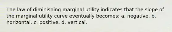 The law of diminishing marginal utility indicates that the slope of the marginal utility curve eventually becomes: a. negative. b. horizontal. c. positive. d. vertical.