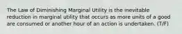 The Law of Diminishing Marginal Utility is the inevitable reduction in marginal utility that occurs as more units of a good are consumed or another hour of an action is undertaken. (T/F)